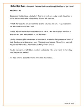 Oplan Bed Bugs – Completely Eradicate The Growing Colony Of Bed Bugs In Your House!
Page 10 of 62
What They Like
Do you care what bed bugs actually like? Most of us would say no, but we still should take a
look at this topic for a better understanding of these little creatures.
First off, they enjoy the dark and prefer not to come out unless it is dark. They are creatures
that like to hide and stay out of sight.
To hide, they will find small crevices and cracks to hide in. This may be places like fabric or
wood, but any place will do as long as they are hidden.
Usually, the bed bug will not travel too far from its host, as it wants to stay close to its source of
food. But, they can and do venture away if they so choose to do so. Although they are small,
they can travel throughout the entire house if they wanted to do so.
Yet, it is most common to find them near their host’s bed or in the small vicinity of where they
know they can find their host.
The most common location for them is in the folds of a mattress.
 