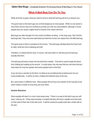 Oplan Bed Bugs – Completely Eradicate The Growing Colony Of Bed Bugs In Your House!
Page 11 of 62
What A Bed Bug Can Do To You
While all of this is great, what you want to know is what the bed bug will end up doing to you.
The good news is that bed bugs are not that dangerous to most people. While no one wants to
have them around, they are not likely to provide you with any real problems, although in some
people they can cause a higher level of reaction than others will have.
Bed bugs are often thought of in the minds of children as biting. In the sing song, “Don’t let the
bed bugs bite,” they may have described just what the human can expect from the little bed bug.
The good news is that it is painless to the human. The bed bugs will likely feed from their host
at night, while the host is sleeping and still.
Therefore, it is likely that the host, or human, will never feel it or will they see the bed bug
actually bite them.
The bed bug will inject a liquid into the bite that it creates. This fluid is used to keep the blood
from clotting and sealing up the wound. In most cases, the only way that you will know that you
have been bit is by the reaction that some people have to this fluid.
If you do have a reaction to the fluid, it is likely to be something that is bothersome but not
overly problematic. It will be an itchy, irritated and inflamed area of the skin.
But, each person is different here. Many people will not have any reaction to the bug bite at all,
which makes it harder to know they are even there.
Harsher Reactions
Some people will react in a much more severe way. There is no way to tell which way you will
react, until you do. If they react severely, it is likely that they will have a swollen and hard area
on their area of their skin at the bite mark. It will be small and usually looks like a white welt on
the skin.
 