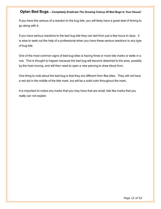Oplan Bed Bugs – Completely Eradicate The Growing Colony Of Bed Bugs In Your House!
Page 12 of 62
If you have this serious of a reaction to the bug bite, you will likely have a great deal of itching to
go along with it.
If you have serious reactions to the bed bug bite they can last from just a few hours to days. It
is wise to seek out the help of a professional when you have these serious reactions to any type
of bug bite.
One of the most common signs of bed bug bites is having three or more bite marks or welts in a
row. This is thought to happen because the bed bug will become detached to the area, possibly
by the host moving, and will then need to open a new piercing to draw blood from.
One thing to note about the bed bug is that they are different from flea bites. They will not have
a red dot in the middle of the bite mark, but will be a solid color throughout the mark.
It is important to notice any marks that you may have that are small, bite like marks that you
really can not explain.
 