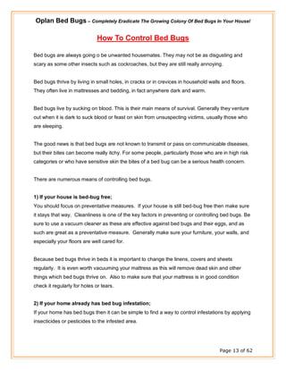 Oplan Bed Bugs – Completely Eradicate The Growing Colony Of Bed Bugs In Your House!
Page 13 of 62
How To Control Bed Bugs
Bed bugs are always going o be unwanted housemates. They may not be as disgusting and
scary as some other insects such as cockroaches, but they are still really annoying.
Bed bugs thrive by living in small holes, in cracks or in crevices in household walls and floors.
They often live in mattresses and bedding, in fact anywhere dark and warm.
Bed bugs live by sucking on blood. This is their main means of survival. Generally they venture
out when it is dark to suck blood or feast on skin from unsuspecting victims, usually those who
are sleeping.
The good news is that bed bugs are not known to transmit or pass on communicable diseases,
but their bites can become really itchy. For some people, particularly those who are in high risk
categories or who have sensitive skin the bites of a bed bug can be a serious health concern.
There are numerous means of controlling bed bugs.
1) If your house is bed-bug free;
You should focus on preventative measures. If your house is still bed-bug free then make sure
it stays that way. Cleanliness is one of the key factors in preventing or controlling bed bugs. Be
sure to use a vacuum cleaner as these are effective against bed bugs and their eggs, and as
such are great as a preventative measure. Generally make sure your furniture, your walls, and
especially your floors are well cared for.
Because bed bugs thrive in beds it is important to change the linens, covers and sheets
regularly. It is even worth vacuuming your mattress as this will remove dead skin and other
things which bed bugs thrive on. Also to make sure that your mattress is in good condition
check it regularly for holes or tears.
2) If your home already has bed bug infestation;
If your home has bed bugs then it can be simple to find a way to control infestations by applying
insecticides or pesticides to the infested area.
 