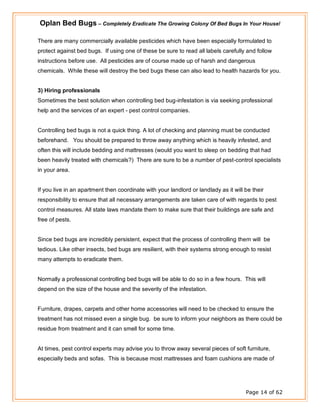 Oplan Bed Bugs – Completely Eradicate The Growing Colony Of Bed Bugs In Your House!
Page 14 of 62
There are many commercially available pesticides which have been especially formulated to
protect against bed bugs. If using one of these be sure to read all labels carefully and follow
instructions before use. All pesticides are of course made up of harsh and dangerous
chemicals. While these will destroy the bed bugs these can also lead to health hazards for you.
3) Hiring professionals
Sometimes the best solution when controlling bed bug-infestation is via seeking professional
help and the services of an expert - pest control companies.
Controlling bed bugs is not a quick thing. A lot of checking and planning must be conducted
beforehand. You should be prepared to throw away anything which is heavily infested, and
often this will include bedding and mattresses (would you want to sleep on bedding that had
been heavily treated with chemicals?) There are sure to be a number of pest-control specialists
in your area.
If you live in an apartment then coordinate with your landlord or landlady as it will be their
responsibility to ensure that all necessary arrangements are taken care of with regards to pest
control measures. All state laws mandate them to make sure that their buildings are safe and
free of pests.
Since bed bugs are incredibly persistent, expect that the process of controlling them will be
tedious. Like other insects, bed bugs are resilient, with their systems strong enough to resist
many attempts to eradicate them.
Normally a professional controlling bed bugs will be able to do so in a few hours. This will
depend on the size of the house and the severity of the infestation.
Furniture, drapes, carpets and other home accessories will need to be checked to ensure the
treatment has not missed even a single bug. be sure to inform your neighbors as there could be
residue from treatment and it can smell for some time.
At times, pest control experts may advise you to throw away several pieces of soft furniture,
especially beds and sofas. This is because most mattresses and foam cushions are made of
 
