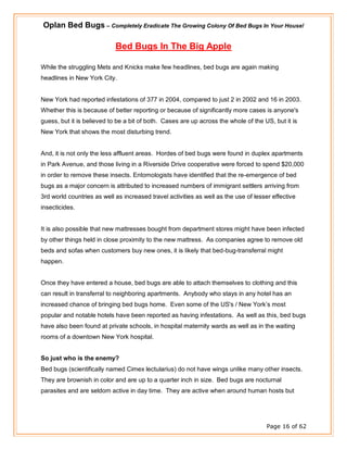 Oplan Bed Bugs – Completely Eradicate The Growing Colony Of Bed Bugs In Your House!
Page 16 of 62
Bed Bugs In The Big Apple
While the struggling Mets and Knicks make few headlines, bed bugs are again making
headlines in New York City.
New York had reported infestations of 377 in 2004, compared to just 2 in 2002 and 16 in 2003.
Whether this is because of better reporting or because of significantly more cases is anyone's
guess, but it is believed to be a bit of both. Cases are up across the whole of the US, but it is
New York that shows the most disturbing trend.
And, it is not only the less affluent areas. Hordes of bed bugs were found in duplex apartments
in Park Avenue, and those living in a Riverside Drive cooperative were forced to spend $20,000
in order to remove these insects. Entomologists have identified that the re-emergence of bed
bugs as a major concern is attributed to increased numbers of immigrant settlers arriving from
3rd world countries as well as increased travel activities as well as the use of lesser effective
insecticides.
It is also possible that new mattresses bought from department stores might have been infected
by other things held in close proximity to the new mattress. As companies agree to remove old
beds and sofas when customers buy new ones, it is likely that bed-bug-transferral might
happen.
Once they have entered a house, bed bugs are able to attach themselves to clothing and this
can result in transferral to neighboring apartments. Anybody who stays in any hotel has an
increased chance of bringing bed bugs home. Even some of the US's / New York’s most
popular and notable hotels have been reported as having infestations. As well as this, bed bugs
have also been found at private schools, in hospital maternity wards as well as in the waiting
rooms of a downtown New York hospital.
So just who is the enemy?
Bed bugs (scientifically named Cimex lectularius) do not have wings unlike many other insects.
They are brownish in color and are up to a quarter inch in size. Bed bugs are nocturnal
parasites and are seldom active in day time. They are active when around human hosts but
 