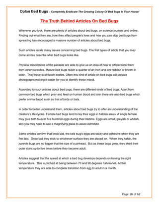 Oplan Bed Bugs – Completely Eradicate The Growing Colony Of Bed Bugs In Your House!
Page 18 of 62
The Truth Behind Articles On Bed Bugs
Wherever you look, there are plenty of articles about bed bugs, on science journals and online.
Finding out what they are, how they affect people's lives and how you can stop bed bugs from
spreading has encouraged a massive number of articles about bed bugs.
Such articles tackle many issues concerning bed bugs. The first types of article that you may
come across describe what bed bugs looks like.
Physical descriptions of the parasite are able to give us an idea of how to differentiate them
from other parasites. Mature bed bugs reach a quarter of an inch and are reddish or brown in
color. They have oval flatish bodies. Often this kind of article on bed bugs will provide
photographs making it easier for you to identify these insect.
According to such articles about bed bugs, there are different kinds of bed bugs. Apart from
common bed bugs which prey and feed on human blood and skin there are also bed bugs which
prefer animal blood such as that of birds or bats.
In order to better understand them, articles about bed bugs try to offer an understanding of the
creature’s life cycles. Female bed bugs tend to lay their eggs in hidden areas. A single female
may give birth to over five hundred eggs during their lifetime. Eggs are small, greyish or whitish,
and you may need to use a magnifying glass to assist identified.
Some articles confirm that once laid, the bed-bug's eggs are sticky and adhesive when they are
first laid. Once laid they stick to whichever surface they are placed on. When they hatch, the
juvenile bugs are no bigger that the size of a pinhead. But as these bugs grow, they shed their
outer skins up to five times before they become adult.
Articles suggest that the speed at which a bed bug develops depends on having the right
temperature. This is pitched at being between 70 and 90 degrees Fahrenheit. At that
temperature they are able to complete transition from egg to adult in a month.
 
