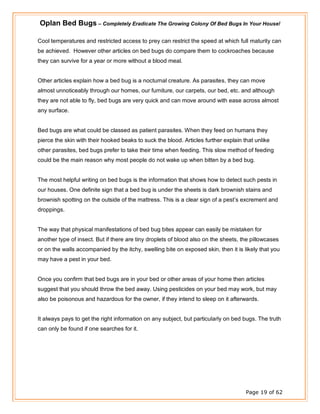 Oplan Bed Bugs – Completely Eradicate The Growing Colony Of Bed Bugs In Your House!
Page 19 of 62
Cool temperatures and restricted access to prey can restrict the speed at which full maturity can
be achieved. However other articles on bed bugs do compare them to cockroaches because
they can survive for a year or more without a blood meal.
Other articles explain how a bed bug is a nocturnal creature. As parasites, they can move
almost unnoticeably through our homes, our furniture, our carpets, our bed, etc. and although
they are not able to fly, bed bugs are very quick and can move around with ease across almost
any surface.
Bed bugs are what could be classed as patient parasites. When they feed on humans they
pierce the skin with their hooked beaks to suck the blood. Articles further explain that unlike
other parasites, bed bugs prefer to take their time when feeding. This slow method of feeding
could be the main reason why most people do not wake up when bitten by a bed bug.
The most helpful writing on bed bugs is the information that shows how to detect such pests in
our houses. One definite sign that a bed bug is under the sheets is dark brownish stains and
brownish spotting on the outside of the mattress. This is a clear sign of a pest’s excrement and
droppings.
The way that physical manifestations of bed bug bites appear can easily be mistaken for
another type of insect. But if there are tiny droplets of blood also on the sheets, the pillowcases
or on the walls accompanied by the itchy, swelling bite on exposed skin, then it is likely that you
may have a pest in your bed.
Once you confirm that bed bugs are in your bed or other areas of your home then articles
suggest that you should throw the bed away. Using pesticides on your bed may work, but may
also be poisonous and hazardous for the owner, if they intend to sleep on it afterwards.
It always pays to get the right information on any subject, but particularly on bed bugs. The truth
can only be found if one searches for it.
 