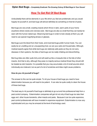 Oplan Bed Bugs – Completely Eradicate The Growing Colony Of Bed Bugs In Your House!
Page 20 of 62
How To Get Rid Of Bed Bugs
Undoubtedly there will be elements in your life which you feel are problematic and you would
happily rid yourself of, and bed bugs will almost definitely be something on that list of pests.
Bed bugs are very small, crawling insects which thrive in dark, warm parts of your home
anywhere where cracks and crevices exist. Bed bugs are also so small that they can barely be
seen with the human naked eye. Observing bed bugs in order to look closely at them you will
need to use special magnifying lenses or glasses.
Bed bugs suck the blood from their hosts, and most bed bugs prefer human hosts. You can
easily be an unwilling and an unsuspecting host, as can your pets and housemates. Although,
medical experts agree that while bed bugs are relatively safe pests as they do not carry
diseases in their systems, the bites of bed bugs can be really irritating and discomforting.
Bed bug bites are often quite itchy and will swell up like a mosquito bite or the bite of other
insects. And that is why, although they pose no majorly serious medical threat they should still
be treated as skin hazards. It is possible that you may accumulate a lot of small wounds which
individually are irrelevant, but as part of a lot of scratches and bites might cause problems.
How do you rid yourself of bugs?
The answer to this can be quite simple. To rid your house of bed bugs you need to have
determination because you will need to be patient. It can also be quite costly to clean the house
of these bed bugs.
The best way to rid yourself of bed bugs is definitely to go out and hire professional help from a
pest control company. Extermination companies will get rid not only of bed bugs but also their
eggs and other house transients, other insects and pests. Because it can be quite expensive,
pest control professionals will have invested in expensive equipment. Extermination is now very
sophisticated and you may be amazed at the level of technology used.
 