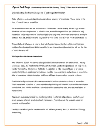 Oplan Bed Bugs – Completely Eradicate The Growing Colony Of Bed Bugs In Your House!
Page 21 of 62
Understanding the technical aspects of bed bug extermination
To be effective, pest control professionals will use an array of chemicals. These come in the
form of insecticides or pesticides.
Because these chemicals are so harsh and if miss-used can be deadly, it is strongly advised
you leave the handling of them to professionals. Pest control personnel will know what they
need to do since they will have been doing so for a long time. Trust them and then let them get
on to do their job. Step aside and only return to your home once they tell you it is safe to do so.
They will also brief you as to how to deal with furnishings and furniture which might contain
residues from the pesticides. Listen carefully to any instructions otherwise you will run the risk
of poisoning yourself.
When professionals are unavailable
If for whatever reason you cannot seek professional help then there are alternatives. Having
knowledge about the health risks of the harsh chemicals used in the pesticides will help you to
handle them safely. Remember that to be in a position to rid a house of bugs or to be in a
position to kill them, pesticides formulations must be very potent and really strong in order to be
fatal to bugs since insects, including bed bugs all have strong resilient immune systems.
The humans of your household however are not so resistant to these poisons or as resilient.
There have been hundreds of cases reported of poisoning and fatalities from the inhalation of or
contact with pest control chemicals. Several of these cases were fatal, and resulted in one or
more deaths.
To prevent such occurrences you must ensure that you handle all pesticides carefully, and
avoid spraying where it is not absolutely necessary. Then clean up the sprayed areas for
possible residues after.
Getting rid of bed bugs can be really hard, but you will get away with it, if you act accordingly
and smartly.
 