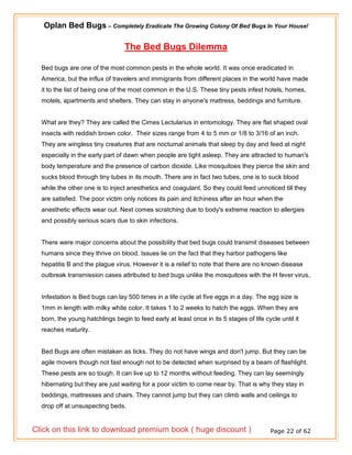 Oplan Bed Bugs – Completely Eradicate The Growing Colony Of Bed Bugs In Your House!
Page 22 of 62
The Bed Bugs Dilemma
Bed bugs are one of the most common pests in the whole world. It was once eradicated in
America, but the influx of travelers and immigrants from different places in the world have made
it to the list of being one of the most common in the U.S. These tiny pests infest hotels, homes,
motels, apartments and shelters. They can stay in anyone's mattress, beddings and furniture.
What are they? They are called the Cimes Lectularius in entomology. They are flat shaped oval
insects with reddish brown color. Their sizes range from 4 to 5 mm or 1/8 to 3/16 of an inch.
They are wingless tiny creatures that are nocturnal animals that sleep by day and feed at night
especially in the early part of dawn when people are tight asleep. They are attracted to human's
body temperature and the presence of carbon dioxide. Like mosquitoes they pierce the skin and
sucks blood through tiny tubes in its mouth. There are in fact two tubes, one is to suck blood
while the other one is to inject anesthetics and coagulant. So they could feed unnoticed till they
are satisfied. The poor victim only notices its pain and itchiness after an hour when the
anesthetic effects wear out. Next comes scratching due to body's extreme reaction to allergies
and possibly serious scars due to skin infections.
There were major concerns about the possibility that bed bugs could transmit diseases between
humans since they thrive on blood. Issues lie on the fact that they harbor pathogens like
hepatitis B and the plague virus. However it is a relief to note that there are no known disease
outbreak transmission cases attributed to bed bugs unlike the mosquitoes with the H fever virus,
Infestation is Bed bugs can lay 500 times in a life cycle at five eggs in a day. The egg size is
1mm in length with milky white color. It takes 1 to 2 weeks to hatch the eggs. When they are
born, the young hatchlings begin to feed early at least once in its 5 stages of life cycle until it
reaches maturity.
Bed Bugs are often mistaken as ticks. They do not have wings and don't jump. But they can be
agile movers though not fast enough not to be detected when surprised by a beam of flashlight.
These pests are so tough. It can live up to 12 months without feeding. They can lay seemingly
hibernating but they are just waiting for a poor victim to come near by. That is why they stay in
beddings, mattresses and chairs. They cannot jump but they can climb walls and ceilings to
drop off at unsuspecting beds.
Click on this link to download premium book ( huge discount )
 