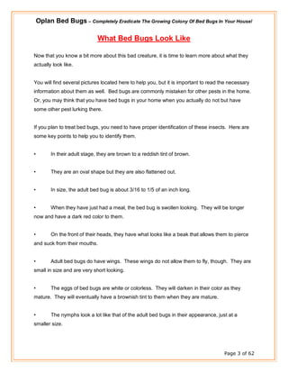 Oplan Bed Bugs – Completely Eradicate The Growing Colony Of Bed Bugs In Your House!
Page 3 of 62
What Bed Bugs Look Like
Now that you know a bit more about this bad creature, it is time to learn more about what they
actually look like.
You will find several pictures located here to help you, but it is important to read the necessary
information about them as well. Bed bugs are commonly mistaken for other pests in the home.
Or, you may think that you have bed bugs in your home when you actually do not but have
some other pest lurking there.
If you plan to treat bed bugs, you need to have proper identification of these insects. Here are
some key points to help you to identify them.
• In their adult stage, they are brown to a reddish tint of brown.
• They are an oval shape but they are also flattened out.
• In size, the adult bed bug is about 3/16 to 1/5 of an inch long.
• When they have just had a meal, the bed bug is swollen looking. They will be longer
now and have a dark red color to them.
• On the front of their heads, they have what looks like a beak that allows them to pierce
and suck from their mouths.
• Adult bed bugs do have wings. These wings do not allow them to fly, though. They are
small in size and are very short looking.
• The eggs of bed bugs are white or colorless. They will darken in their color as they
mature. They will eventually have a brownish tint to them when they are mature.
• The nymphs look a lot like that of the adult bed bugs in their appearance, just at a
smaller size.
 