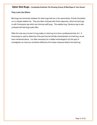 Oplan Bed Bugs – Completely Eradicate The Growing Colony Of Bed Bugs In Your House!
Page 4 of 62
They Look Like Others
Bed bugs are commonly mistaken for other bugs that are in the same family, (Family Cimicidae)
or in a closely related one. They are often confused with Cimex adjunctus, which are bat bugs
or with Cimexopsis spp which are chimney swift bugs. The swallow bug, Oeciacus spp is also
confused with bed bugs quite often.
Often the only way to know if a bug really is a bed bug is to have a professional look at it. A
microscope is used to determine if the pest has the tell tale characteristics of a bed bug, as we
have mentioned above. It is often necessary for a skilled entomologist to do this type of
investigation as most can not tell the difference from these creatures listed to the bed bug.
 