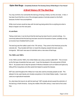 Oplan Bed Bugs – Completely Eradicate The Growing Colony Of Bed Bugs In Your House!
Page 5 of 62
A Brief History Of The Bed Bug
You may not think of an animal like the bed bug of having a history, but this one does. In fact, it
has been found that this is one of the strongest species of animals present on the Earth
because of what it has accomplished.
While most humans would be okay with the bed bug being extinct this is anything but what is
likely to happen over the next years.
A Look Back
Taking a look back, it can be found that the bed bug has been found in ancient writings. It is
commonly believed that the bed bug has been around for thousands of years, probably as long
as humans have inhabited Earth as well.
The bed bug was first called a pest in the 17th century. They came to the Americas just as the
colonists did. They traveled with them on board the shipping vessels that were used by
immigrants. With each new wave of colonists came a new wave of bed bugs.
The 1940’s and 1950’s
In the 1940’s and the 1950’s, the United States was using a product called DDT. This is known
as the first type of pesticide that was used. It was first developed in the early period of World
War II. Its purpose was to stop the spread of infectious diseases such as malaria and typhus by
killing off the mosquitoes and other pests that helped to spread the disease.
DDT was used throughout the military but it was also used by everyday people as well. This
allowed it to be used heavily and virtually everywhere in the United States readily. It was even
used as an agricultural insecticide.
So, what does this have to do with the bed bug? DDT actually almost caused the extinction of
the bed bug in North America. During the middle of the 20th century, it was hard to find a bed
bug.
 