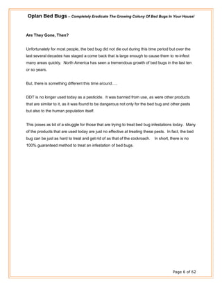 Oplan Bed Bugs – Completely Eradicate The Growing Colony Of Bed Bugs In Your House!
Page 6 of 62
Are They Gone, Then?
Unfortunately for most people, the bed bug did not die out during this time period but over the
last several decades has staged a come back that is large enough to cause them to re-infest
many areas quickly. North America has seen a tremendous growth of bed bugs in the last ten
or so years.
But, there is something different this time around….
DDT is no longer used today as a pesticide. It was banned from use, as were other products
that are similar to it, as it was found to be dangerous not only for the bed bug and other pests
but also to the human population itself.
This poses as bit of a struggle for those that are trying to treat bed bug infestations today. Many
of the products that are used today are just no effective at treating these pests. In fact, the bed
bug can be just as hard to treat and get rid of as that of the cockroach. In short, there is no
100% guaranteed method to treat an infestation of bed bugs.
 