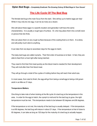 Oplan Bed Bugs – Completely Eradicate The Growing Colony Of Bed Bugs In Your House!
Page 7 of 62
The Life Cycle Of The Bed Bug
The female bed bug is the main focus from the start. She will lay up to twelve eggs per day!
While it may only be one egg, it can be as many as a dozen.
She will place these eggs in a specific location and generally it will have the same
characteristics. It is usually a rough type of surface. Or, she may place them into a small crack
or groove that she finds.
She can place them on any rough surface because of the coating that is on them. It is sticky
and will pretty much stick to anything.
It can take from six days to seventeen days for the eggs to hatch.
The baby bed bugs are called nymphs. Their first order of business is to feed. In fact, they are
able to feed from a host right after being hatched.
They need to find their first meal quickly as this blood meal is needed for their development.
They will molt after their first blood meal.
They will go through a total of five cycles of molting before they will reach their adult size.
In most cases, from start to finish, the egg will go from being a small egg to being a full grown
adult in as little as 21 days.
Temperature Matters
One thing to take note of when looking at the life cycle of a bed bug is the temperature in the
area. In order for the egg to hatch, the nymph to molt and for the bed bug to grow, the right
temperature must be met. This temperature needs to be between 65 degrees and 86 degrees.
If the temperature is not met, the maturity of the bed bug is usually delayed. If the temperature
is at 86 degrees, the bed bug will mature in about 21 days. If the temperature is that of close to
65 degrees, it can take as long as 120 days for the maturity of a bed bug to actually happen.
 