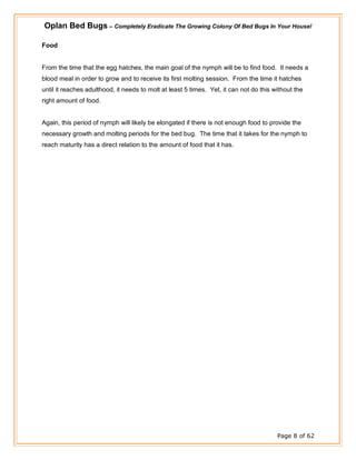 Oplan Bed Bugs – Completely Eradicate The Growing Colony Of Bed Bugs In Your House!
Page 8 of 62
Food
From the time that the egg hatches, the main goal of the nymph will be to find food. It needs a
blood meal in order to grow and to receive its first molting session. From the time it hatches
until it reaches adulthood, it needs to molt at least 5 times. Yet, it can not do this without the
right amount of food.
Again, this period of nymph will likely be elongated if there is not enough food to provide the
necessary growth and molting periods for the bed bug. The time that it takes for the nymph to
reach maturity has a direct relation to the amount of food that it has.
 