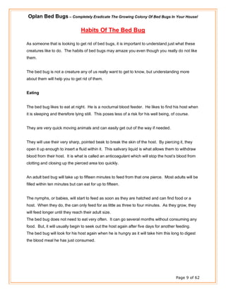 Oplan Bed Bugs – Completely Eradicate The Growing Colony Of Bed Bugs In Your House!
Page 9 of 62
Habits Of The Bed Bug
As someone that is looking to get rid of bed bugs, it is important to understand just what these
creatures like to do. The habits of bed bugs may amaze you even though you really do not like
them.
The bed bug is not a creature any of us really want to get to know, but understanding more
about them will help you to get rid of them.
Eating
The bed bug likes to eat at night. He is a nocturnal blood feeder. He likes to find his host when
it is sleeping and therefore lying still. This poses less of a risk for his well being, of course.
They are very quick moving animals and can easily get out of the way if needed.
They will use their very sharp, pointed beak to break the skin of the host. By piercing it, they
open it up enough to insert a fluid within it. This salivary liquid is what allows them to withdraw
blood from their host. It is what is called an anticoagulant which will stop the host’s blood from
clotting and closing up the pierced area too quickly.
An adult bed bug will take up to fifteen minutes to feed from that one pierce. Most adults will be
filled within ten minutes but can eat for up to fifteen.
The nymphs, or babies, will start to feed as soon as they are hatched and can find food or a
host. When they do, the can only feed for as little as three to four minutes. As they grow, they
will feed longer until they reach their adult size.
The bed bug does not need to eat very often. It can go several months without consuming any
food. But, it will usually begin to seek out the host again after five days for another feeding.
The bed bug will look for his host again when he is hungry as it will take him this long to digest
the blood meal he has just consumed.
 