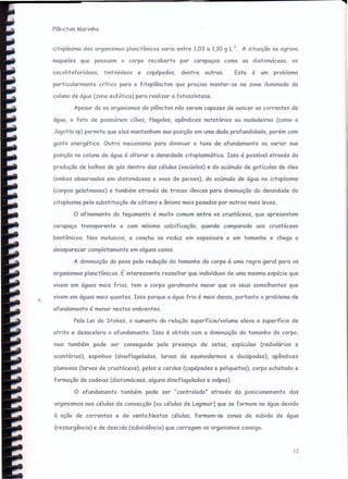 citoplosmo dos organismos plonctômcos varia entre 1,03 a 1,10 g L-I. A situação se agravo
naqueles que possuem o corpo recoberto por carapaças como as diatomáceas, os
Plôncton Marinho
12
cocoJitoforideos, tintinídeos e copépodos, dentre outros. Este é um problema
particularmente critico para o fitoplôncton que precisa manter-se na zona iluminada da
coluna de água (zone eufórico) para realizar a fotossíntese.
Apesar de os organismos do plâncton não serem capazes de vencer as corr-entes de
água, o fato de possuírem cílios. flagelos, apêndices natatórios ou nadadeiras (como a
Sagitta sp) permite que eles mantenham sua posição em uma dada profundidade, porém com
gasto enerqétlco. Outro mecanismo para diminuir a taxa de afundamento ou variar sua
posição no coluna de água é alterar a densidade citoplasmática. Isso é possível através da
produção de bolhas de gás dentro das células (vacúolos) e do ocúmulo de gotículas de óleo
(ambos observados em diatomáceas e ovos de peixes), do ccúmulo de água no citoplasma
(corpos gelatinosos) e também através de trocas iônicas para diminuição da densidade do
citoplasma pela substituição de cótions e ônions mais pesados por outros mais leves.
O ofincmento do tegumento é muito comum entre os crustáceos, que apresentam
carapaça transparente e com mínima calcificação, quando comparada aos crustáceos
bentônicos. Nos moluscos. a concha se reduz em espessura e em tamanho e chega a
desaparecer completamente em alguns casos.
A diminuição do peso pela redução do tamanho do corpo é uma regra geral para OS
orqcnismos planctônicos. É interessante ressaltar que indivíduos de uma mesma espécie que
vivem em águas mais frias, tem o corpo geralmente maior que os seus semelhantes que
vivem em águas mais quentes. Isso porque a água fria é mais densa, portanto o problema de
afundamento é menor nestes ambientes.
Pela Lei de Stokes, o aumento da relação superfície/volume eleva a superfície de
atrito e desacelera o afundamento. Isso é obtido com a diminuição do tamanho do corpo,
mos também pode ser conseguida pela presença de setas, espículcs (radiolários e
ccontérios). espinhos (dinoflagelados, larvas de equinodermos e decdpodes), apêndices
plumosos (larvas de crustáceos), pelos e cerdas (copépodes e poliquetos). corpo achatado e
formação de cadeias (diatomáceas, alguns dinoflagelados e salpas).
O afundamento também pode ser "controlado" através do posicionamento dos
organismos nas células de convecção (ou células de Lagmuir) que se formam na água devido
à ação de correntes e do vento.Nestas células, formam-se zonas de subida de água
(ressurgência) e de descida (subsidência) que carregam os organismos consigo.
 