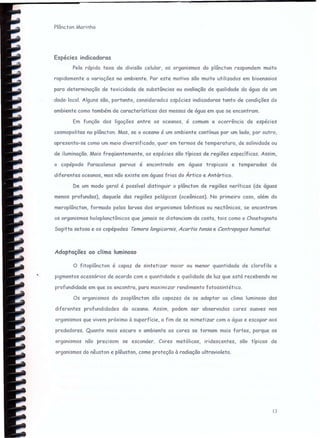 Plâncton Marinho
Espécies indicadoras
Pela rápida taxa de divisão celular, os organismos do plâncton respondem muito
rapidamente a variações no ambiente. Por este motivo são muito utilizados em bioensaios
para determinação de toxicidade de substâncias ou avaliação de qualidade da água de um
.dedo- local. Alguns são, portanto, considercdcs espécies indicadoras tanto de condições do
ambiente como também de características das massas de água em que se encontram.
Em função das ligações entre os oceanos, é comum a ocorrência de espécies
cosmopolitas no plâncton. Mas, se o oceano é um ambiente contínuo por um lado, por outro,
apresenta-se como um meio diversificado, quer em termos de temperatura, de salinidade ou
de iluminação. Mais freqüentemente, as espécies são típicas de regiões específicas. Assim,
o copépodo Paracalanus porvus é encontrado em águas tropicais e temperadas de
diferentes oceanos, mas não existe em águas frias do Ártico e Antártico.
De um modo geral é possível distinguir o plâncton de regiões neríticas (de águas
menos profundas), daquele das regiões pelágicas (oceânicas). No primeiro caso, além do
meroplâncton, formado pelas larvas dos organismos bênricos ou nectônicos, se encontram
os organismos holoplanctônicos que jamais se distanciam da costa, tais como o Chaetognata
Sagitta setosa e os copépodes Temera /ongicornis, Acorria tonsa e Centropages hamatus.
Adaptações ao clima luminoso
o fitoplâncton é capaz de sintetizar maior ou menor quantidade de clorofila e
pigmentos acessórios de acordo com a quantidade e qualidade da luz que está recebendo na
profundidade em que se encontra, para maximizar rendimento fotossintético.
Os organismos do zooplâncton são capazes de se adaptar ao clima luminoso das
diferentes profundidades do oceano. Assim, podem ser observadas cores suaves nos
organismos que vivem próximo à superfície, a fim de se mimetizar com a água e escapar aos
predadores. Quanto mais escuro o ambiente as cores se tornam mais fortes, porque os
organismos não precisam se esconder. Cores metálicas, iridescentes, são típicas de
organismos do nêuston e plêuston, como proteção à radiação ultravioleta.
13
 