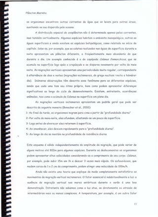 Plôncton Marinho
os organismos encontrem outras correntes de água que os levem para outras áreas,
auxiliando na sua dispersão pelo oceano.
A distribuição espacial do zooplôncton não é determinada apenas pelas correntes,
mas também verticalmente. Algumas espécies habitam o ambiente mesopekiqico, outras as
águas superficiais e ainda existem as espécies batipelágicas, como relatado no início do
capítulo. Sabe-se, por exemplo, que as coletas realizadas nas águas de superfície durante a
noite apresentam um plôncton diferente, e freqüentemente mais abundante do que
durante o dia. Um exemplo conhecido é o do copépodo Colonus finmarchicus, que se
acumula na superfície logo após o crepúsculo e se dispersa novamente por volta da meia
noite. As migrações verticais apresentam uma periodicidade muito regular, correspondente
à alternôncia de dias e noites (migrações nictemerais, do grego nuctoss =noite e héméra=
dia). Inúmeras observações têm descrito esse fenômeno para as diferentes espécies,
sendo que cada uma tem seu ritmo próprio, bem como podem apresentar diferenças
significativas ao longo do ciclo de desenvolvimento. Existem, entretanto, ocorrências
anômalas, tais como o acúmulo de Calanus na superfície em pleno dia.
As migrações verticais nictemerais apresentam um padrão geral que pode ser
descrito da seguinte maneira (Bonecker et 01., 2002):
1- Ao final da tarde, os organismos migram para cima a partir da "profundidade diurna"
2- Por volta da meia-noite, eles afundam, afastando-se um pouco da superfície.
3- Logo antes do alvorecer eles retornam à superfície.
4- Ao amanhecer, eles descem rapidamente para a "profundidade diurna".
5- Ao longo do dia se mantém na profundidade de residência diurna
Este esquema é válido independentemente da amplitude da migração, que pode variar de
alguns metros até SOOmpara algumas espécies. Durante os deslocamentos os organismos
podem apresentar altas velocidades considerando-se o comprimento de seu corpo. Colonus,
por exemplo, pode subir 15m em 1h e descer 3 vezes mais rápido. Os eufausiáceos, que
medem cerca de 1a 2 em de comprimento, podem atingir uma velocidade de 100m/h.
Ainda não existe uma teoria que explique de modo completamente satisfatório os
movimentos de migração vertical nic temercis. O fator essencial é indubitavelmente a luz: a
ausência de migração vertical nos mares antárticos durante o verão é uma boa
demonstração. Entretanto não sabemos como a luz atua, se diretamente ou através de
intermediários mais ou menos complexos. A temperatura, por exemplo, é um outro fator
15
 