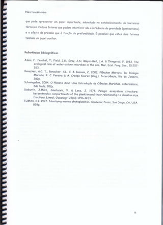 ------------------------------~~------------------------------~ •••• ~Q
Plâncton Marinho
que pode apresentar um papel importante, sobretudo no estabelecimento de barreiras
térmicas. Outros fatores que podem interferir são a influência da gravidade (geotactismo)
e o efeito da pressão que é função da profundidade. É possível que estes dois fatores
tenham um papel auxiliar.
16
Referências Bibliográficas
Azcm, F.: Fenchel, T.: Field, J.G.; Gray, J.S.; Meyer-Rei!, L.A. & Thingstad, F. 1983. The
ecofogical role of water-column microbes in the sea. Mar. Ecol. Prog. Ser., 10:257-
263.
Bonecker, A.C. T., Bonecker, S.L. C. & Bassani, C. 2002. Plâncton Marinho. In: Biologia
Marinha. R. C. Pereira & A. Crespo-Soares (Org.). Interciência, Rio de Janeiro,
382p.
Schmiegefow, 2004. O Planeta Azul. Uma Introdução às Ciências Marinhas. Interciência,
São Paulo. 202p.
Sieburth, J.McN., Smetacek, V. & l.enz. J. 1978. Pefagic ecosystem structure:
heterotrophic compartments of the plankton and their relationship to plankton size
fractions. l.imnol, Oceanogr. 23(6): 1256-1263.
TOMAS, C.R. 1997. Identiying marine phytoplankton. Academic Press, San Diego, CA, USA.
858p.
 