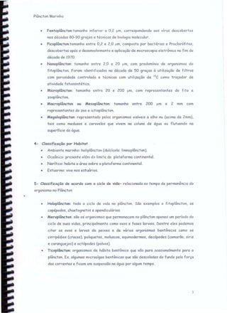 Plâncton Marinho
• Fentoplâncton:tamanho inferior a 0,2 um, correspondendo aos vírus descobertos
nas décadas 80-90 graças a técnicas de biologia molecular.
• Picoplâncton:tamanho entre 0,2 e 2,0 um, composto por bactérias e Proclorófitas,
descobertos após o desenvolvimento e aplicação de microscopia eletrônica na fim da
década de 1970.
• Nanoplâncton: tamanho entre 2,0 e 20 um, com predomínio de organismos do
fitoplâncton. Foram identificados na década de 50 graças à utilização de filtros
com porosidade controlada e técnicas com utilização de 14C como traçador de
atividade fotossintética.
o ,AAicrcplâncton: tamanho entre 20 e 200 um, com representantes do fito e
zooplâncton.
• Macroplâncton ou Mesoplâncton: tamanho entre 200 um e 2 mm com
representantes do zoo e ictioplâncton.
• Megaloplâncton: representado pelos organismos visíveis a olho nu (acima de 2mm),
tais como medusas e caravelas que vivem na coluna de água ou flutuando na
superfície da água.
4- Classificação por Habitat
• Ambiente marinho: halíplâncton (dulcicolc: limnoplâncton).
• Oceânico: presente além do limite da plataforma continental.
• Nerítíco: habita a área sobre a plataforma continental.
• Estuarino: vive nos estuários.
5- Classificação de acordo com o ciclo de vida- relacionada ao tempo de permanência do
organismo no Plâncton
• Holoplâncton: todo o ciclo de vida no plâncton. São exemplos o fitoplâncton, os
copépodos, chaetognatos e apendiculárias.
• Meroplâncton: são os organismos que permanecem no plâncton apenas um período do
ciclo de sues vidas, principalmente como ovos e fases larvais. Dentre eles podemos
citar os ovos e larvas de peixes e de vários organismos bentônicos como os
cirripédios (crcccs), poliquetos, moluscos, equinodermos, decápodes (camarão, siris
e caranguejos) e octópodes (polvos).
• Ticoplâncton: organismos de hábito bentônico que vão para ocasionalmente para o
plâncton. Ex. algumas microalgas bentônicas que são descoladas do fundo pela força
das correntes e ficam em suspensão na água por algum tempo.
3
 