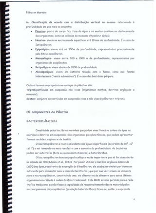 Plâncton Marinho
6- Classificação de acordo com a distribuição vertical no oceano- relacionada à
profundidade em que mais se encontra
• Pleuston- parte do corpo fica fora da água e os ventos auxiliam no deslocamento
dos organismos, como as colônias de medusas Physa/ía e Ve//e/a.
• Neuston- vivem na microcamada superficial até 10 mm de profundidade. É o caso do
Ictioplâncton.
• Epipelágico- vivem até os 300m de profundidade, representados principalmente
pelo fito e zooplâncton.
• Mesopelágico- vivem entre 300 e 1000 m de profundidade, representados por
organismos do zooplâncton.
• Batipelágico- vivem abaixo de 1000 de profundidade.
• Abissopelágico- vivem em estreita relação com o fundo, como nas fontes
hidrotermais ("vents submarinos"). É o caso das bactérias púrpura.
Outros termos empregados em ecologia do plâncton são:
Trípton:partículas em suspensão não vivas (organismos mortos, detritos orgânicos e
minerais).
Séston: conjunto de partículas em suspensão vivas e não vivas (=plâncton + trlptcn).
Os componentes do Plâncton
BACTERIOPLÂNCTON
Constituído pelas bactérias marinhas que podem viver livres na coluna de água ou
aderidos a detritos em suspensão. São organismos picoplanctônicos, que podem apresentar
formas cocóides. espirais e de bastão.
O bacterioplâncton é muito abundante nas águas superficiais (da ordem de 105
_106
cel l') e vai tornando-se mais rarefeito com o aumento da profundidade. As bactérias
podem ser autótrofas (foto ou quimiossintetizantes) e heterótrofas.
O bacterioplâncton tem um papel ecológico muito importante que só foi descoberto
na década de 1980 (Azam et 01., 1983). Por poder utilizar a matéria orgânica dissolvida
(MOD) na água, resultante da excreção do fitoplâncton, ele acaba por sintetizar biomcsso
suficiente para alimentar nano e microheterótrofos , que por sua vez tornam-se alimento
para o microzooplâncton, constituindo uma via alternativa de alimento para estes últimos
organismos em relação à cadeia tráfica tradicional. Esta MOD estaria perdida para a rede
trófico tradicional se não fosse a capacidade de reaproveitamento deste material pelos
microorganismos do picoplâncton (produção heterotráfica). Criou-se, então, a expressão
4
 