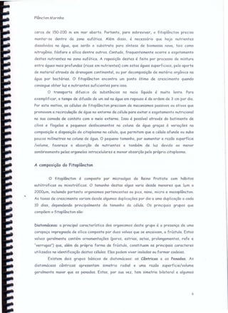 Plâncton I~()rinho
cerco de 150-200 m em mar aberto. Portanto, para sobreviver, o fitoplâncton precisa
manter-se dentro da zona eufótica. Além disso, é necessário que haja nutrientes
dissolvidos na água, que serão o substrato para síntese de biomassa nova, tais como
nitrogênio, fósforo e sílica dentre outros. Contudo, frequentemente ocorre o esgotamento
destes nutrientes na zona eufótica. A reposição destes é feita por processo de mistura
entre águas mais profundas (ricas em nutrientes) com estas águas superficiais, pelo aporte
de material através da drenagem continental, ou por decomposição de matéria orgânica na
água por bactérias. O fitoplâncton encontra um ponto ótimo de crescimento quando
consegue obter luz e nutrientes suficientes para isso.
O transporte difusivo de substâncias no meio líquido é muito lento. Para
exemplif icor. o tempo de difusão de um sal na água em repouso é da ordem de 3 em por dia.
Por este motivo, as células do fitoplâncton precisam de mecanismos passivos ou ativos que
promovam a recirculação de água no entorno da célula para evitar o esgotamento nutricional
na sua camada de contato com o meio externo. Isso é possível através do batimento de
cílios e flagelos e pequenos deslocamentos na coluna de água graças à variações na
composição e disposição do citoplasma na célula, que permitem que a célula afunde ou suba
poucos milímetros na coluna de água. O pequeno tamanho, por aumentar a razão superfície
/volume, favorece a absorção de nutrientes e também de luz devido ao menor
sombreamento pelas organelas intracelulares e menor absorção pelo próprio citoplasma.
A composição do Fitoplâncton
O fitoplâncton é composto por microalgas do Reino Protista com hábitos
autótroficos ou mixotróficos. O tamanho destas algas varia desde menores que Ium a
2000f.-lm, incluindo portanto organismos pertencentes ao pico, nano, micro e mesoplâncton.
As taxas de crescimento variam desde algumas duplicações por dia a uma duplicação a cada
10 dias, dependendo principalmente do tamanho da célula. Os principais grupos que
compõem o fitoplâncton são:
Diatomáceas: a principal característica dos organismos deste grupo é a presença de uma
carapaça impregnada de sílica composta por duas volvas que se encaixam, a frústula. Estas
volvas geralmente contém ornamentações (poros, estrias, setas, prolongamentos, rafe e
"verrugas") que, além da própria forma da frústula, constituem os principais caracteres
utilizados na identificação destas células. Elas podem viver isoladas ou formar cadeias.
Existem dois grupos básicos de diatomáceas: as Cêntricas e as Penadas. As
diatomáceas cêntricas apresentam simetria radial e uma razão superfície/volume
geralmente maior que as penadas. Estas, por sua vez, tem simetria bilateral e algumas
6
 