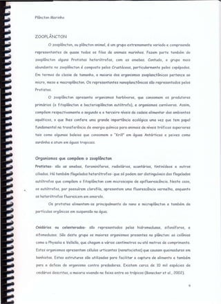 ZOOPLÂNCTON
Plâncton Marinho
o zooplêncton, ou plâncton animal, é um grupo extremamente variado e compreende
representantes de quase todos os files de animais marinhos. Fazem parte também do
zooplâncton alguns Pr-o+istcs heterótrofos, com as amebas. Contudo, o grupo mais
abundante no zooplôncton é composto pelos Crustóceos, particularmente pelos copépodos.
Em termos de classe de tamanho, a maioria dos organismos zooplanctônicos pertence ao
micro, meso e macroplâncton. Os representantes nanoplanctônicos são representados pelos
Protistas.
O zooplâncton apresenta organismos herbívoros, que consomem os produtores
primários (o fitoplânctone bacterioplâncton cutõtr-ofo), e organismos carnívoros. Assim,
compõem respectivamente o segundo e o terceiro níveis da cadeia alimentar dos ambientes
aquáticos, o que Ihes confere uma grande importância ecológica uma vez que tem papel
fundamental na transferência de energia química para animais de níveis tróficos superiores
tais como algumas baleias que consomem o ..Krill" em águas Antárticas e peixes como
sardinha e atum em águas tropicais.
Organismos que compõem o zooplâncton
Prcristcs- são as amebas, foraminíferos, radiolários, acantários, tíntinídeos e outros
ciliados. Há também flagelados heterótrofos- que Só podem ser distinguíveis dos flagelados
autótrofos que compõem o fitoplâncton com microscopia de epifluorescência. Neste caso,
os autótrofos, por possuírem clorcfilc, apresentam uma fluorescência vermelha, enquanto
os heterótrofos fluorescem em amarelo.
Os protistas alimentam-se principalmente do nono e microplâncton e também de
partículas orgânicas em suspensão no água;
Cnidários ou celenterados- são representados pelas hídromedusas, sifonóforos, e
sifomeduzas. São deste grupo os maiores organismos presentes no plôncton: as colônias
como a Physalia e Vellella, que chegam a vários centímetros ou até metros de comprimento.
Estes organismos apresentam células urticantes (nenatocistos) que causam queimaduras em
banhistas. Estes estruturas são utilizadas para facilitar a captura de alimento e também
para a defesa do organismo contra predadores. Existem cerca de 10 mil espécies de
cnidórios descritas, a maioria vivendo na faixa entre os trópicos (Bonecker et cl., 2002).
9
 