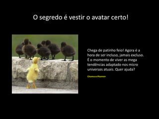 O segredo é vestir o avatar certo!



                   Chega de patinho feio! Agora é a
                   hora de ser incluso, jamais excluso.
                   É o momento de viver as mega
                   tendências adaptado nos micro
                   universos atuais. Quer ajuda?
                   Chama o Planner
 