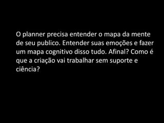O planner precisa entender o mapa da mente
de seu publico. Entender suas emoções e fazer
um mapa cognitivo disso tudo. Afinal? Como é
que a criação vai trabalhar sem suporte e
ciência?
 