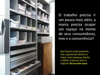 O trabalho precisa ir
um pouco mais além, a
marca precisa ocupar
um espaço na mente
de seus consumidores,
mas e a concorrência?


 Que fiquem onde quiserem,
 mas a gaveta do cliente é a
 maior, mais espaçosa, bonita
 e VAZIA. O planner bom é
 original! Até quando copia
 