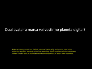 Qual avatar a marca vai vestir no planeta digital?



    Mobile, blackberry, iphone, ipad, netbook, notebook, website, blog, midias sociais, redes sociais,
    soundcloud, wikipedia, messenger, skype, flickr, formspring, pombo correio e qualquer outra forma de
    conexão. Em cada ponto de conexão existe uma oportunidade única de vestir o avatar corporativo.
 
