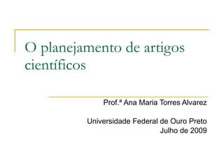 O planejamento de artigos
científicos

             Prof.ª Ana Maria Torres Alvarez

         Universidade Federal de Ouro Preto
                              Julho de 2009
 