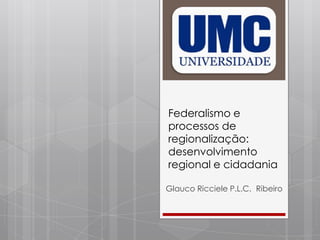 Federalismo e
processos de
regionalização:
desenvolvimento
regional e cidadania
Glauco Ricciele P.L.C. Ribeiro
 