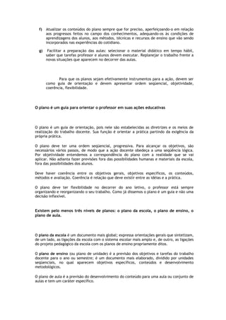 f)

Atualizar os conteúdos do plano sempre que for preciso, aperfeiçoando-o em relação
aos progressos feitos no campo dos conhecimentos, adequando-os às condições de
aprendizagens dos alunos, aos métodos, técnicas e recursos de ensino que vão sendo
incorporados nas experiências do cotidiano.

g)

Facilitar a preparação das aulas: selecionar o material didático em tempo hábil,
saber que tarefas professor e alunos devem executar. Replanejar o trabalho frente a
novas situações que aparecem no decorrer das aulas.

Para que os planos sejam efetivamente instrumentos para a ação, devem ser
como guia de orientação e devem apresentar ordem seqüencial, objetividade,
coerência, flexibilidade.

O plano é um guia para orientar o professor em suas ações educativas

O plano é um guia de orientação, pois nele são estabelecidas as diretrizes e os meios de
realização do trabalho docente. Sua função é orientar a prática partindo da exigência da
própria prática.
O plano deve ter uma ordem seqüencial, progressiva. Para alcançar os objetivos, são
necessários vários passos, de modo que a ação docente obedeça a uma seqüência lógica.
Por objetividade entendemos a correspondência do plano com a realidade que se vai
aplicar. Não adianta fazer previsões fora das possibilidades humanas e materiais da escola,
fora das possibilidades dos alunos.
Deve haver coerência entre os objetivos gerais, objetivos específicos, os conteúdos,
métodos e avaliação. Coerência é relação que deve existir entre as idéias e a prática.
O plano deve ter flexibilidade no decorrer do ano letivo, o professor está sempre
organizando e reorganizando o seu trabalho. Como já dissemos o plano é um guia e não uma
decisão inflexível.

Existem pelo menos três níveis de planos: o plano da escola, o plano de ensino, o
plano de aula.

O plano da escola é um documento mais global; expressa orientações gerais que sintetizam,
de um lado, as ligações da escola com o sistema escolar mais amplo e, de outro, as ligações
do projeto pedagógico da escola com os planos de ensino propriamente ditos.
O plano de ensino (ou plano de unidade) é a previsão dos objetivos e tarefas do trabalho
docente para o ano ou semestre; é um documento mais elaborado, dividido por unidades
seqüenciais, no qual aparecem objetivos específicos, conteúdos e desenvolvimento
metodológicos.
O plano de aula é a previsão do desenvolvimento do conteúdo para uma aula ou conjunto de
aulas e tem um caráter específico.

 