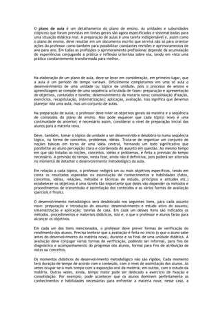 O plano de aula é um detalhamento do plano de ensino. As unidades e subunidades
(tópicos) que foram previstas em linhas gerais são agora especificadas e sistematizadas para
uma situação didática real. A preparação de aulas é uma tarefa indispensável e, assim como
o plano de ensino, deve resultar em um documento escrito que servirá não só para orientar
ações do professor como também para possibilitar constantes revisões e aprimoramentos de
ano para ano. Em todas as profissões o aprimoramento profissional depende da acumulação
de experiências conjugando a prática e reflexão criteriosa sobre ela, tendo em vista uma
prática constantemente transformada para melhor.

Na elaboração de um plano de aula, deve-se levar em consideração, em primeiro lugar, que
a aula é um período de tempo variável. Dificilmente completamos em uma só aula o
desenvolvimento de uma unidade ou tópico de unidade, pois o processo de ensino e
aprendizagem se compõe de uma seqüência articulada de fases: preparação e apresentação
de objetivos, conteúdos e tarefas; desenvolvimento da mataria nova; consolidação (fixação,
exercícios, recapitulação, sistematização); aplicação, avaliação. Isso significa que devemos
planejar não uma aula, mas um conjunto de aulas.
Na preparação de aulas, o professor deve reler os objetivos gerais da matéria e a seqüência
de conteúdos do plano de ensino. Não pode esquecer que cada tópico novo é uma
continuidade do anterior; é necessário assim, considerar o nível de preparação inicial dos
alunos para a matéria nova.
Deve, também, tomar o tópico da unidade a ser desenvolvido e desdobrá-lo numa seqüência
lógica, na forma de conceitos, problemas, idéias. Trata-se de organizar um conjunto de
noções básicas em torno de uma idéia central, formando um todo significativo que
possibilite ao aluno percepção clara e coordenada do assunto em questão. Ao mesmo tempo
em que são listadas as noções, conceitos, idéias e problemas, é feita a previsão do tempo
necessário. A previsão do tempo, nesta fase, ainda não é definitiva, pois poderá ser alterada
no momento de detalhar o desenvolvimento metodológico da aula.
Em relação a cada tópico, o professor redigirá um ou mais objetivos específicos, tendo em
conta os resultados esperados na assimilação de conhecimentos e habilidades (fatos,
conceitos, idéias, relações, métodos e técnicas de estudo, princípios e atitudes etc.)
estabelecer os objetivos é uma tarefa tão importante que deles vão depender os métodos e
procedimentos de transmissão e assimilação dos conteúdos e as várias formas de avaliação
(parciais e finais).
O desenvolvimento metodológico será desdobrado nos seguintes itens, para cada assunto
novo: preparação e introdução do assunto; desenvolvimento e estudo ativo do assunto;
sistematização e aplicação; tarefas de casa. Em cada um desses itens são indicados os
métodos, procedimentos e materiais didáticos, isto é, o que o professor e alunos farão para
alcançar os objetivos.
Em cada um dos itens mencionados, o professor deve prever formas de verificação do
rendimento dos alunos. Precisa lembrar que a avaliação é feita no início (o que o aluno sabe
antes do desenvolvimento da matéria nova), durante e no final de uma unidade didática. A
avaliação deve conjugar várias formas de verificação, podendo ser informal, para fins de
diagnóstico e acompanhamento do progresso dos alunos, formal para fins de atribuição de
notas ou conceitos.
Os momentos didáticos do desenvolvimento metodológico não são rígidos. Cada momento
terá duração de tempo de acordo com o conteúdo, com o nível de assimilação dos alunos. Às
vezes ocupar-se-á mais tempo com a exposição oral da matéria, em outras, com o estudo da
matéria. Outras vezes, ainda, tempo maior pode ser dedicado a exercício de fixação e
consolidação. Por exemplo, pode acontecer que os alunos dominem perfeitamente os
conhecimentos e habilidades necessárias para enfrentar a matéria nova; nesse caso, a

 