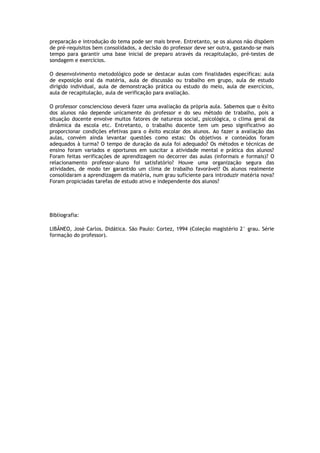preparação e introdução do tema pode ser mais breve. Entretanto, se os alunos não dispõem
de pré-requisitos bem consolidados, a decisão do professor deve ser outra, gastando-se mais
tempo para garantir uma base inicial de preparo através da recapitulação, pré-testes de
sondagem e exercícios.
O desenvolvimento metodológico pode se destacar aulas com finalidades específicas: aula
de exposição oral da matéria, aula de discussão ou trabalho em grupo, aula de estudo
dirigido individual, aula de demonstração prática ou estudo do meio, aula de exercícios,
aula de recapitulação, aula de verificação para avaliação.
O professor consciencioso deverá fazer uma avaliação da própria aula. Sabemos que o êxito
dos alunos não depende unicamente do professor e do seu método de trabalho, pois a
situação docente envolve muitos fatores de natureza social, psicológica, o clima geral da
dinâmica da escola etc. Entretanto, o trabalho docente tem um peso significativo ao
proporcionar condições efetivas para o êxito escolar dos alunos. Ao fazer a avaliação das
aulas, convém ainda levantar questões como estas: Os objetivos e conteúdos foram
adequados à turma? O tempo de duração da aula foi adequado? Os métodos e técnicas de
ensino foram variados e oportunos em suscitar a atividade mental e prática dos alunos?
Foram feitas verificações de aprendizagem no decorrer das aulas (informais e formais)? O
relacionamento professor-aluno foi satisfatório? Houve uma organização segura das
atividades, de modo ter garantido um clima de trabalho favorável? Os alunos realmente
consolidaram a aprendizagem da matéria, num grau suficiente para introduzir matéria nova?
Foram propiciadas tarefas de estudo ativo e independente dos alunos?

Bibliografia:
LIBÂNEO, José Carlos. Didática. São Paulo: Cortez, 1994 (Coleção magistério 2° grau. Série
formação do professor).

 