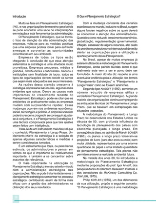 Introdução                                           O Que é Planejamento Estratégico?

      Muito se fala em Planejamento Estratégico            Com a mudança constante dos cenários
(PE), e nas organizações de maneira geral ainda      econômicos no mundo, inclusive no Brasil, surgem
se pode encontrar uma série de interpretações        alguns fatores negativos sobre os quais deverá
em relação a esta ferramenta da administração.       se concentrar a atenção dos administradores.
      O Planejamento Estratégico, que se tornou      Questões como reduzido crescimento econômico,
o foco de atenção da alta administração das          globalização, regulamentação governamental,
empresas, volta-se para as medidas positivas         inflação, escassez de alguns recursos, alto custo
que uma empresa poderá tomar para enfrentar
                                                     do petróleo e protecionismo internacional deverão
ameaças e aproveitar as oportunidades
                                                     alertar as organizações para a utilização e
encontradas em seu ambiente.
      Empresas de todos os tipos estão               aperfeiçoamento desse Planejamento.
chegando à conclusão de que essa atenção                   No Brasil, apesar de muitas empresas já
sistemática à estratégia é uma atividade muito       estarem utilizando a metodologia do Planejamento
proveitosa. Empresas pequenas, médias e              Estratégico, ainda pairam dúvidas sobre o que
grandes, distribuidores e fabricantes, bancos e      realmente este vem a ser e como deve ser
instituições sem finalidade de lucro, todos os       formulado. A maior dúvida diz respeito a uma
tipos de organizações devem decidir os rumos         acentuada tendência para a utilização dos termos
que sejam mais adequados aos seus interesses.        “Planejamento Estratégico” e “Planejamento a
      As razões dessa atenção crescente à            Longo Prazo” como se fossem sinônimos.
estratégia empresarial são muitas, algumas mais            Segundo Igor ANSOFF (1990), somente um
evidentes que outras. Dentre as causas mais          número reduzido de empresas utiliza o
importantes do crescimento recente do                verdadeiro Planejamento Estratégico. A grande
Planejamento Estratégico, pode-se citar que os       maioria das organizações continua empregando
ambientes de praticamente todas as empresas
                                                     as antiquadas técnicas do Planejamento a Longo
mudam com surpreendente rapidez. Essas
                                                     Prazo, que se baseiam em extrapolação das
mudanças ocorrem nos ambientes econômico,
social, tecnológico e político. A empresa somente    situações passadas.
poderá crescer e progredir se conseguir ajustar-           A metodologia do Planejamento a Longo
se à conjuntura, e o Planejamento Estratégico é      Prazo foi desenvolvida nos Estados Unidos na
uma técnica comprovada para que tais ajustes         década de 50, com profunda influência da
sejam feitos com inteligência.                       tecnologia de planejamento dos países com
      Trata-se de um instrumento mais flexível que   economia planejada a longo prazo. Em
o conhecido Planejamento a Longo Prazo. Um           conseqüência disso, na opinião de Marvin BOWER
elemento-chave da estratégia é a seleção de          (1966), os planos a longo prazo tornaram-se
apenas algumas características e medidas a           projeções de lucro (para dez anos ou mais) sem
serem consideradas tomadas.                          muita utilidade, representados por uma enorme
      É um instrumento que força, ou pelo menos      quantidade de papel e uma limitada quantidade
estimula, os administradores a pensar em             de pensamento estratégico. Tais planos não
termos do que é importante ou relativamente
                                                     permitem antever a realidade ambiental futura.
importante, e também a se concentrar sobre
                                                           Na metade dos anos 60, foi introduzida a
assuntos de relevância.
      O mais importante na utilização do             metodologia do Planejamento Estratégico
Planejamento Estratégico é o seu estreito vínculo    mediante proposições do prof. Igor Ansoff, dos
com a administração estratégica nas                  pesquisadores do Stanford Research Institute e
organizações. Não se pode tratar isoladamente o      dos consultores da McKinsey Consulting Co.
planejamento estratégico sem entrar no processo      (TAYLOR, 1975).
estratégico, contribuindo assim de forma mais              Philip KOTLER (1975), um dos defensores
eficaz com a gestão dos administradores na           da sua utilização, propõe o seguinte conceito:
obtenção dos seus resultados.                        “O Planejamento Estratégico é uma metodologia


 10
 