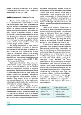 pensar que estão planejando, mas de fato                  estratégias de ação para explorar o que está
freqüentemente há muito pouco ou nenhum                   acontecendo no ambiente e usando os indicadores
planejamento (ALBRECHT, 1994).                            críticos para, então, decidir o que fazer. A
                                                          preocupação, nesse momento, não deve se
                                                          centrar na expectativa de êxito ou fracasso, pois
Do Planejamento à Projeção Futura                         estaremos nos adaptando continuamente às
                                                          conseqüências das nossas estratégias de ação.
      Há uma forma melhor de se pensar no
                                                          Parece uma distinção sutil, mas pode ser profunda
futuro. É preciso mudar o vocabulário que usamos
                                                          em seus efeitos sobre os processos de raciocínio
para pensar e falar sobre como orientar nossos
                                                          aí presentes.
negócios. Planejar é a palavra apropriada para se
                                                               Desse ponto de vista, o ciclo típico do
projetar um conjunto de ações para atingir um
                                                          planejamento anual que tantas organizações
resultado claramente definido, quando se tem
                                                          seguem religiosamente pode, na realidade,
plena certeza da situação em que as ações                 travar a agilidade delas para reagir às
acontecerão e controle quase absoluto dos fatores         mudanças, ameaças e oportunidades. Redigir
que asseguram o sucesso no alcance dos                    o plano estratégico e o orçamento anual é um
resultados. É necessário um plano para se                 processo tão exaustivo que ninguém deseja
construir uma ponte, pilotar um avião, transplantar       mudá-lo, mesmo que ocorram mudanças
um rim, abrir um novo escritório numa outra               ambientais importantes no decorrer do ano.
cidade ou lançar um novo produto.                              É preciso tanto planejar quanto projetar o
      Mas, se alguém pretende se aventurar num            futuro para tornar uma empresa bem-sucedida.
mercado competitivo, ou passar do mercado                 São necessários indivíduos capacitados nas
nacional para um mercado global, ou defender seu          duas tarefas. Requer-se líderes que dominem
negócio principal (core business) em face de              ambas as práticas. Enquanto projetar o futuro
mudanças competitivas e tecnológicas expres-              é um processo que envolve decidir como agir
sivas, é preciso algo mais que planejamento. É            com base no que está ocorrendo no ambiente
necessário um processo de raciocínio que seja             imediato e no futuro próximo, planejar é a
explorador, e não determinístico. ALBRECHT (1994)         tradução dessa decisão em ações
o chama de projeção futura.                               gerenciáveis. A impossibilidade de se fazer um
      O planejamento como é feito convencio-              planejamento para um futuro que se mostra
nalmente tem pouco a oferecer em qualquer                 confuso e ambíguo não deve gerar sentimentos
situação altamente ambígua. Os documentos                 de frustração ou impotência. Deve-se, isto sim,
elaborados, as previsões, os planos de ação e os          desenvolver as qualificações e a disciplina para
cronogramas freqüentemente não passam de                  interpretar continuamente esse futuro em
miragem intelectual. Em alguns casos, a ilusão de         termos de ações e iniciativas estratégicas, e
exatidão que eles criam pode levar a um desvio da         assim usar as habilidades de planejar para
concentração nos meios para se alcançar o                 concretizar planos coerentes. Pode-se
sucesso. Eles podem dirigir sua atenção                   sintetizar as orientações seguidas no
erroneamente, fazendo com se siga os planos em            planejamento e na projeção do futuro da
vez de explorar oportunidades, das quais a maioria        seguinte forma:
certamente não constará dos planos.
      Em uma abordagem de projeção do futuro,
são necessárias medidas de resultado, ou              NO PLANEJAMENTO                     NA PROJEÇÃO DO FUTURO

indicadores críticos, que ajudem a medir a eficácia   -    Definir resultados ou metas.   - Dominar as “ondas de choque”
das estratégias de ação. Mas não podemos nos          -    Determinar ações.                (ALBRECHET, 1994).
iludir, pensando que temos um conjunto realista       -    Reservar recursos.             - Explorar tendências.
                                                      -    Visar a alvos definidos.       - Gerir acontecimentos.
de metas e que estaremos trabalhando para atingi-
                                                                                          - Monitorar os indicadores críticos.
las. Ao contrário, estaremos desenvolvendo


 12
 