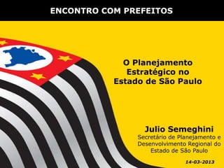ENCONTRO COM PREFEITOS




             O Planejamento
              Estratégico no
           Estado de São Paulo




                  Julio Semeghini
                Secretário de Planejamento e
                Desenvolvimento Regional do
                    Estado de São Paulo
                                14-03-2013
 