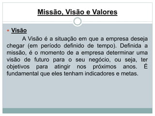 Missão, Visão e Valores 
 Visão 
A Visão é a situação em que a empresa deseja 
chegar (em período definido de tempo). Definida a 
missão, é o momento de a empresa determinar uma 
visão de futuro para o seu negócio, ou seja, ter 
objetivos para atingir nos próximos anos. É 
fundamental que eles tenham indicadores e metas. 
 