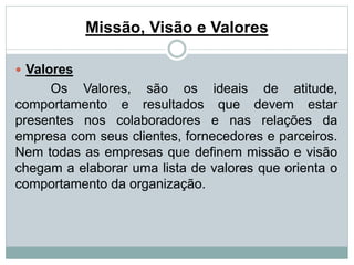 Missão, Visão e Valores 
 Valores 
Os Valores, são os ideais de atitude, 
comportamento e resultados que devem estar 
presentes nos colaboradores e nas relações da 
empresa com seus clientes, fornecedores e parceiros. 
Nem todas as empresas que definem missão e visão 
chegam a elaborar uma lista de valores que orienta o 
comportamento da organização. 
 