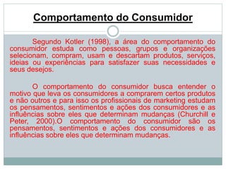 Comportamento do Consumidor 
Segundo Kotler (1998), a área do comportamento do 
consumidor estuda como pessoas, grupos e organizações 
selecionam, compram, usam e descartam produtos, serviços, 
ideias ou experiências para satisfazer suas necessidades e 
seus desejos. 
O comportamento do consumidor busca entender o 
motivo que leva os consumidores a comprarem certos produtos 
e não outros e para isso os profissionais de marketing estudam 
os pensamentos, sentimentos e ações dos consumidores e as 
influências sobre eles que determinam mudanças (Churchill e 
Peter, 2000).O comportamento do consumidor são os 
pensamentos, sentimentos e ações dos consumidores e as 
influências sobre eles que determinam mudanças. 
 