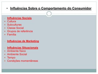 • Influências Sobre o Comportamento do Consumidor 
 Influências Sociais 
 Cultura 
 Subculturas 
 Classe Social 
 Grupos de referência 
 Família 
 Influências de Marketing 
 Influências Situacionais 
 Ambiente físico 
 Ambiente Social 
 Tempo 
 Condições momentâneas 
 