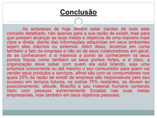 Conclusão 
As empresas de hoje devem estar cientes de todo este 
conceito detalhado, não apenas para a sua razão de existir, mas para 
que possam alcançar as suas metas e objetivos de uma maneira mais 
clara e direta, diante das informações adquiridas em seus ambientes 
sejam eles internos ou externos. Além disso, levamos em conta 
também o fato da empresa e não só de seus colaboradores em geral, 
de se conhecerem a si mesmos a ponto de conhecerem os seus 
pontos fracos como também os seus pontos fortes, e é claro, a 
organização deve saber com quem ela está lidando, seja uma 
empresa concorrente ou até mesmo o seu consumidor para quem vai 
vender seus produtos e serviços, afinal são com os consumidores nos 
quais 25% da razão de existir da empresa são responsáveis pelo seu 
sucesso em tempos futuros, os outros 75% restantes, se devem ao 
posicionamento, atitude, filosofia e seu material humano contando 
claro com pessoas extremamente focadas nas suas metas 
empresariais, mas também em seus objetivos pessoais. 
 
