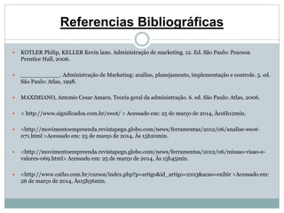 Referencias Bibliográficas 
 KOTLER Philip, KELLER Kevin lane. Administração de marketing. 12. Ed. São Paulo: Pearson 
Prentice Hall, 2006. 
 ___________. Administração de Marketing: análise, planejamento, implementação e controle. 5. ed. 
São Paulo: Atlas, 1998. 
 MAXIMIANO, Antonio Cesar Amaru. Teoria geral da administração. 6. ed. São Paulo: Atlas, 2006. 
 < http://www.significados.com.br/swot/ > Acessado em: 25 de março de 2014, Às16h12min. 
 <http://movimentoempreenda.revistapegn.globo.com/news/ferramentas/2012/06/analise-swot- 
071.html >Acessado em: 25 de março de 2014, Às 15h20min. 
 <http://movimentoempreenda.revistapegn.globo.com/news/ferramentas/2012/06/missao-visao-e-valores- 
069.html> Acessado em: 25 de março de 2014, Às 15h45min. 
 <http://www.catho.com.br/cursos/index.php?p=artigo&id_artigo=2103&acao=exibir >Acessado em: 
26 de março de 2014, Às15h56min. 
 