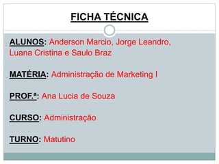 FICHA TÉCNICA 
ALUNOS: Anderson Marcio, Jorge Leandro, 
Luana Cristina e Saulo Braz 
MATÉRIA: Administração de Marketing I 
PROF.ª: Ana Lucia de Souza 
CURSO: Administração 
TURNO: Matutino 
 
