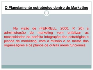 O Planejamento estratégico dentro do Marketing 
Na visão de (FERRELL, 2000, P. 20) a 
administração de marketing vem enfatizar as 
necessidades da perfeita integração das estratégias e 
planos de marketing, com a missão e as metas das 
organizações e os planos de outras áreas funcionais. 
 