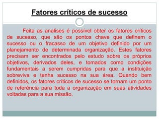 Fatores críticos de sucesso 
Feita as analises é possível obter os fatores críticos 
de sucesso, que são os pontos chave que definem o 
sucesso ou o fracasso de um objetivo definido por um 
planejamento de determinada organização. Estes fatores 
precisam ser encontrados pelo estudo sobre os próprios 
objetivos, derivados deles, e tomados como condições 
fundamentais a serem cumpridas para que a instituição 
sobreviva e tenha sucesso na sua área. Quando bem 
definidos, os fatores críticos de sucesso se tornam um ponto 
de referência para toda a organização em suas atividades 
voltadas para a sua missão. 
 