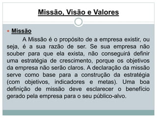 Missão, Visão e Valores 
 Missão 
A Missão é o propósito de a empresa existir, ou 
seja, é a sua razão de ser. Se sua empresa não 
souber para que ela exista, não conseguirá definir 
uma estratégia de crescimento, porque os objetivos 
da empresa não serão claros. A declaração da missão 
serve como base para a construção da estratégia 
(com objetivos, indicadores e metas). Uma boa 
definição de missão deve esclarecer o benefício 
gerado pela empresa para o seu público-alvo. 
 