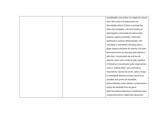 sociabilidade, com ênfase no resgate da cultura
local, bem como o fortalecimento da
diversidade cultural. Ênfase na perspectiva
lúdica das atividades, com livre escolha na
participação e construção de valores pelos
próprios sujeitos envolvidos, atribuindo
significado às práticas desenvolvidas, com
criticidade e criatividade. Destaque para o
duplo aspecto educativo do esporte e do lazer;
desenvolvimento da educação pelo esporte e
pelo lazer. Incorporação das práticas de
esporte e lazer como modo de vida cotidiana.
O Atletismo é reconhecido, pelos especialistas,
como o “Esporte Base”, pois estimula os
movimentos naturais de correr, saltar e lançar.
A modalidade Atletismo Escolar favorece as
camadas mais jovens da sociedade,
potencializando novos talentos e estimulando a
prática da atividade física em geral.
Apoio às práticas esportivas e meditativas para
o desenvolvimento integral dos educandos.
 