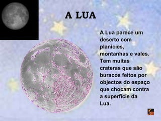 A LUA A Lua parece um deserto com planícies, montanhas e vales. Tem muitas crateras que são buracos feitos por objectos do espaço que chocam contra a superfície da Lua. 